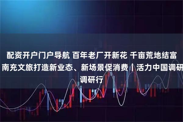 配资开户门户导航 百年老厂开新花 千亩荒地结富果 南充文旅打造新业态、新场景促消费｜活力中国调研行