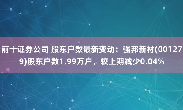 前十证券公司 股东户数最新变动：强邦新材(001279)股东户数1.99万户，较上期减少0.04%