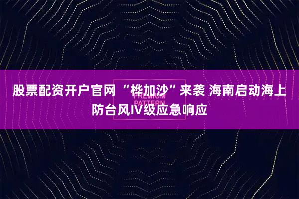 股票配资开户官网 “桦加沙”来袭 海南启动海上防台风Ⅳ级应急响应
