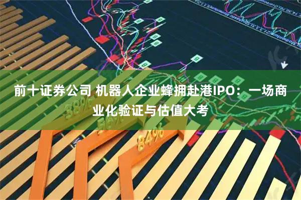 前十证券公司 机器人企业蜂拥赴港IPO：一场商业化验证与估值大考