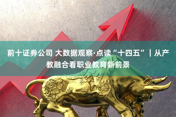 前十证券公司 大数据观察·点读“十四五”｜从产教融合看职业教育新前景