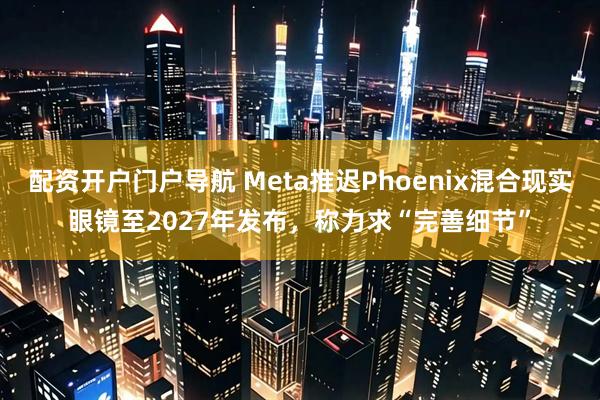 配资开户门户导航 Meta推迟Phoenix混合现实眼镜至2027年发布，称力求“完善细节”