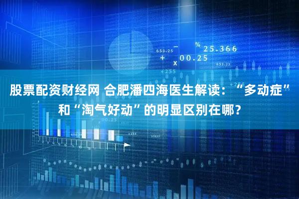股票配资财经网 合肥潘四海医生解读：“多动症”和“淘气好动”的明显区别在哪？