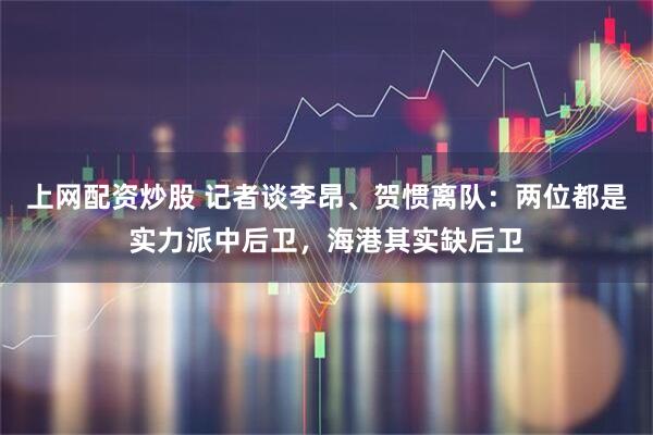 上网配资炒股 记者谈李昂、贺惯离队：两位都是实力派中后卫，海港其实缺后卫