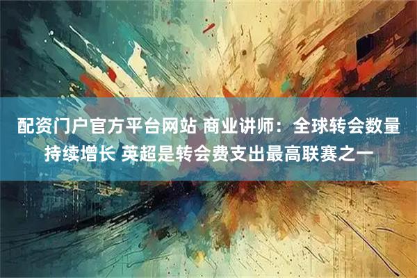 配资门户官方平台网站 商业讲师：全球转会数量持续增长 英超是转会费支出最高联赛之一