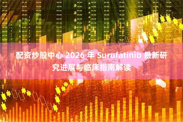 配资炒股中心 2026 年 Surufatinib 最新研究进展与临床指南解读