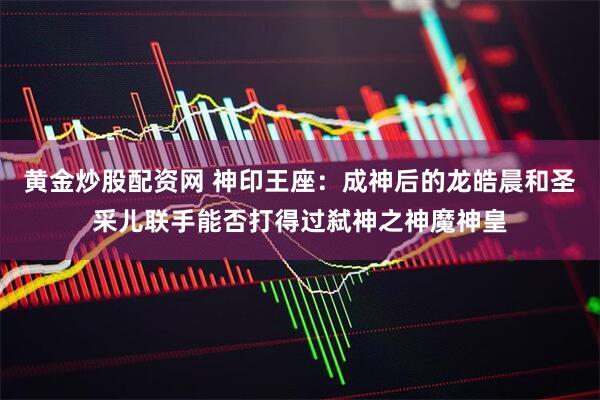 黄金炒股配资网 神印王座：成神后的龙皓晨和圣采儿联手能否打得过弑神之神魔神皇
