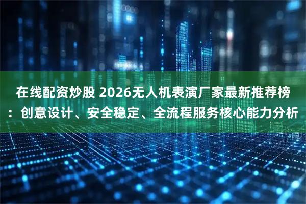 在线配资炒股 2026无人机表演厂家最新推荐榜：创意设计、安全稳定、全流程服务核心能力分析
