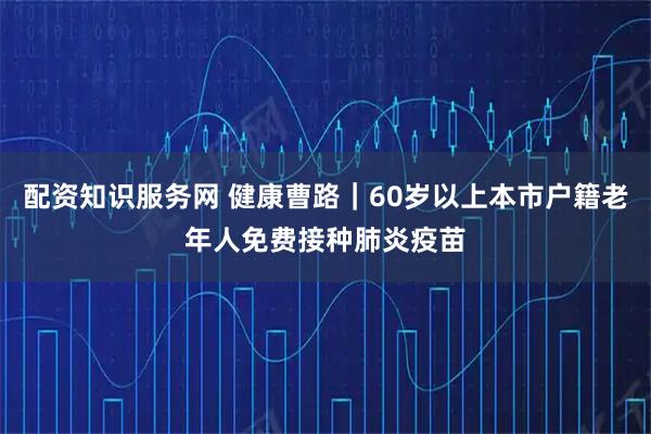 配资知识服务网 健康曹路｜60岁以上本市户籍老年人免费接种肺炎疫苗