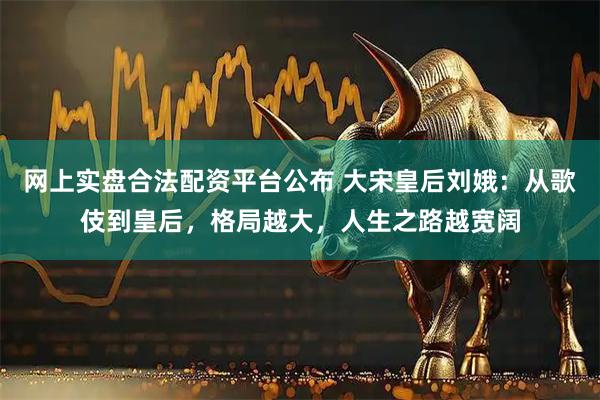 网上实盘合法配资平台公布 大宋皇后刘娥：从歌伎到皇后，格局越大，人生之路越宽阔