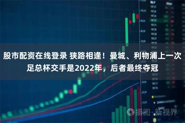 股市配资在线登录 狭路相逢！曼城、利物浦上一次足总杯交手是2022年，后者最终夺冠