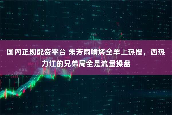 国内正规配资平台 朱芳雨啃烤全羊上热搜，西热力江的兄弟局全是流量操盘