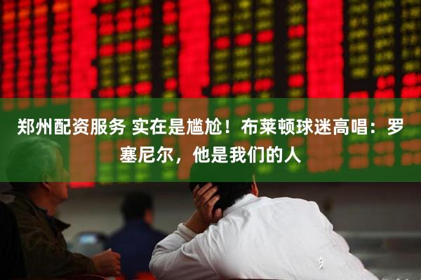 郑州配资服务 实在是尴尬！布莱顿球迷高唱：罗塞尼尔，他是我们的人