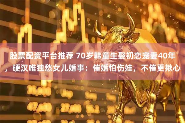 股票配资平台推荐 70岁韩童生娶初恋宠妻40年，硬汉唯独愁女儿婚事：催婚怕伤娃，不催更揪心