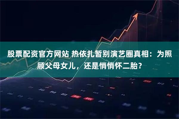 股票配资官方网站 热依扎暂别演艺圈真相：为照顾父母女儿，还是悄悄怀二胎？