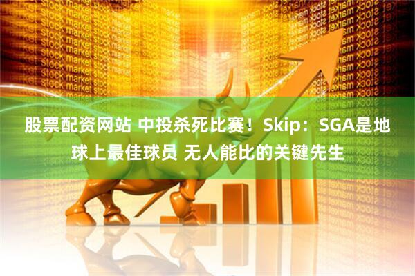 股票配资网站 中投杀死比赛！Skip：SGA是地球上最佳球员 无人能比的关键先生