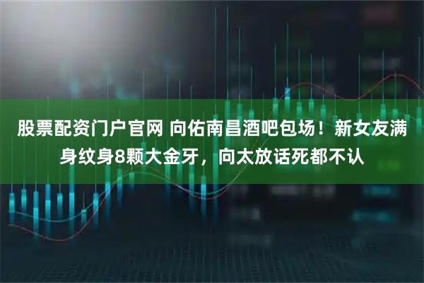 股票配资门户官网 向佑南昌酒吧包场！新女友满身纹身8颗大金牙，向太放话死都不认