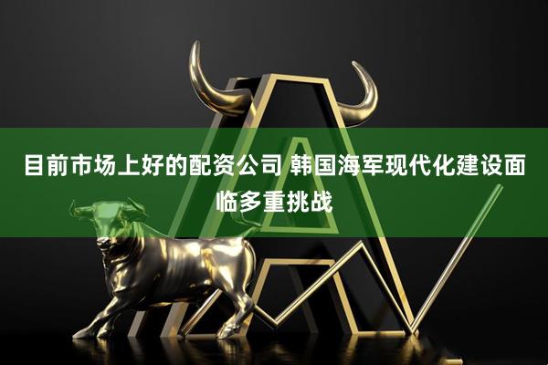 目前市场上好的配资公司 韩国海军现代化建设面临多重挑战
